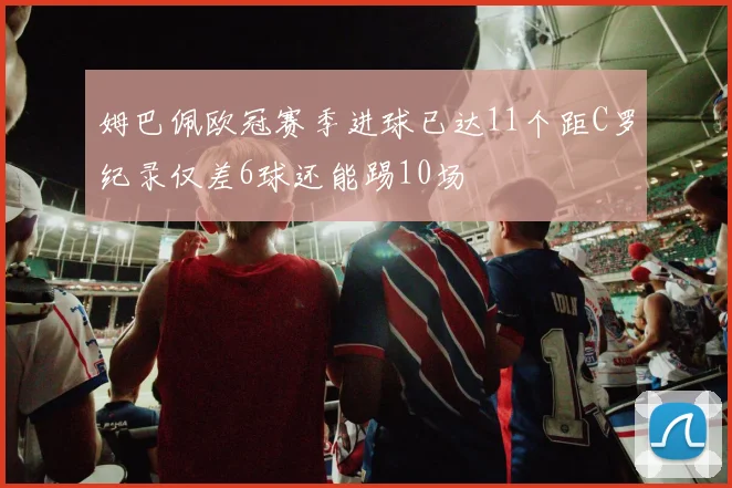 姆巴佩欧冠赛季进球已达11个距C罗纪录仅差6球还能踢10场