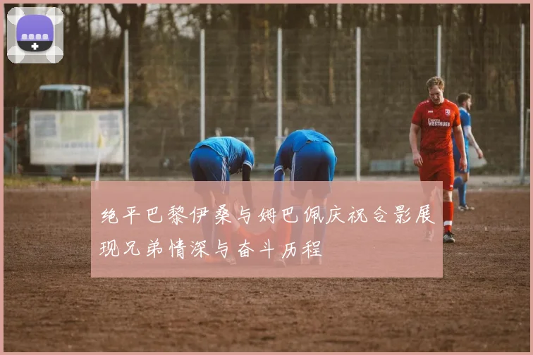 绝平巴黎伊桑与姆巴佩庆祝合影展现兄弟情深与奋斗历程