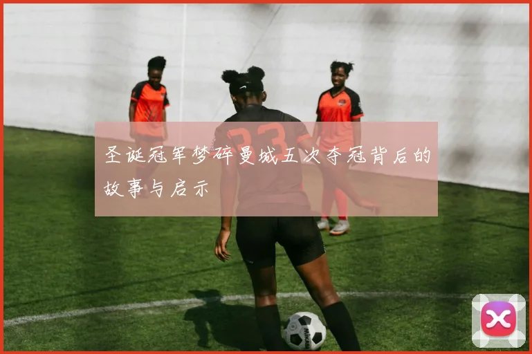 圣诞冠军梦碎曼城五次夺冠背后的故事与启示