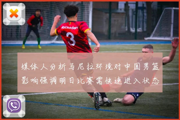 媒体人分析马尼拉环境对中国男篮影响强调明日比赛需快速进入状态