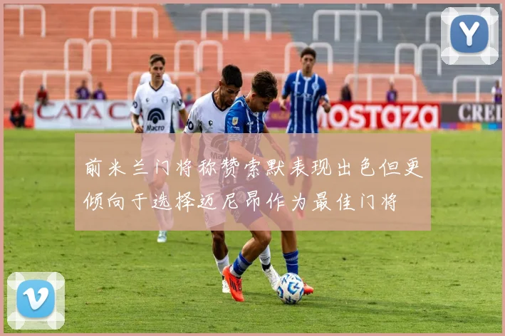 前米兰门将称赞索默表现出色但更倾向于选择迈尼昂作为最佳门将
