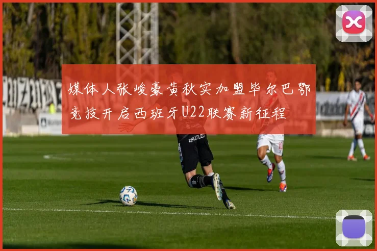 媒体人张峻豪黄秋实加盟毕尔巴鄂竞技开启西班牙U22联赛新征程