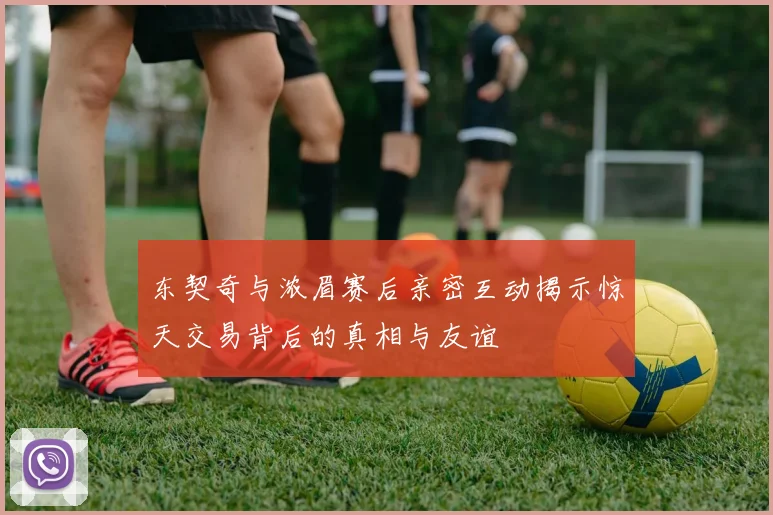 东契奇与浓眉赛后亲密互动揭示惊天交易背后的真相与友谊