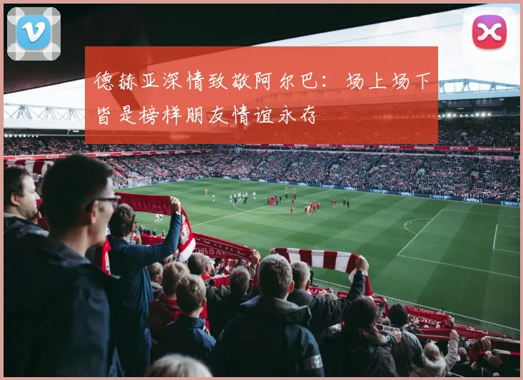 德赫亚深情致敬阿尔巴：场上场下皆是榜样朋友情谊永存