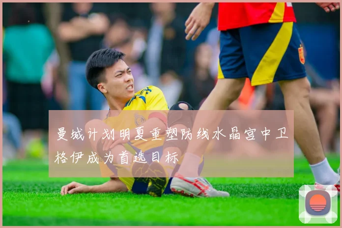 曼城计划明夏重塑防线水晶宫中卫格伊成为首选目标