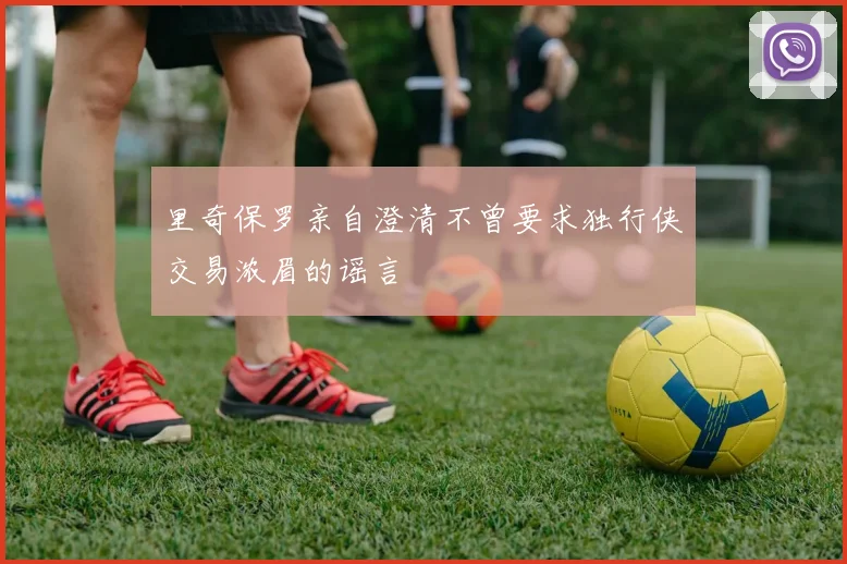 里奇保罗亲自澄清不曾要求独行侠交易浓眉的谣言