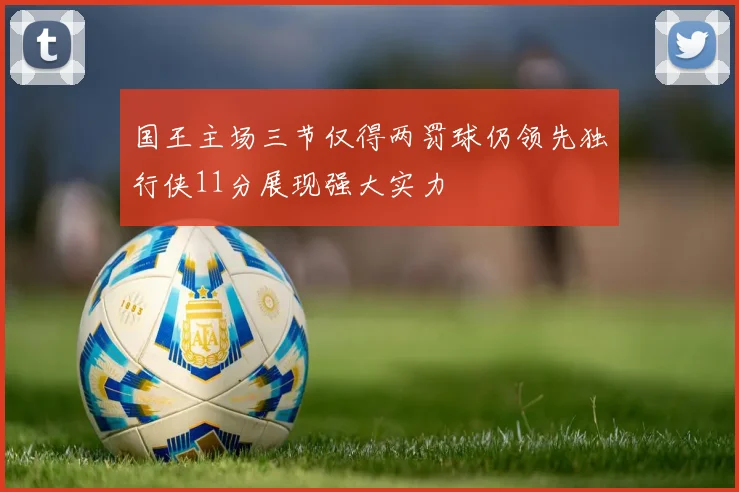 国王主场三节仅得两罚球仍领先独行侠11分展现强大实力