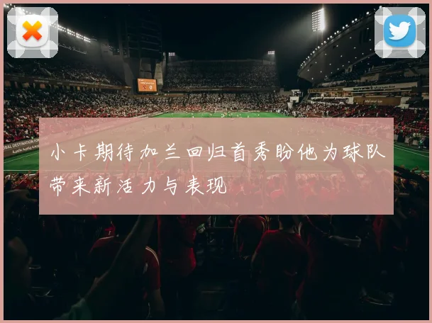 小卡期待加兰回归首秀盼他为球队带来新活力与表现