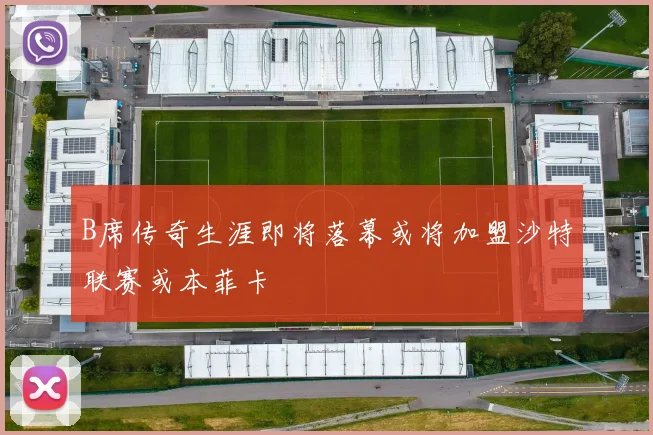 B席传奇生涯即将落幕或将加盟沙特联赛或本菲卡