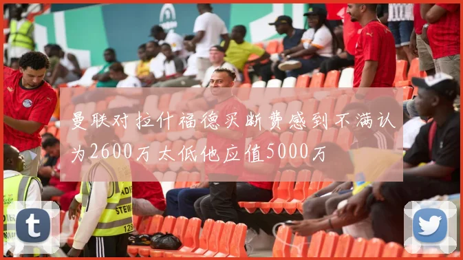 曼联对拉什福德买断费感到不满认为2600万太低他应值5000万