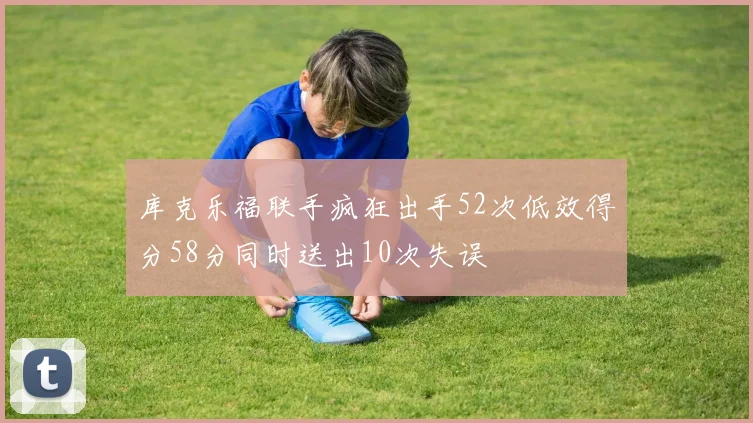 库克乐福联手疯狂出手52次低效得分58分同时送出10次失误