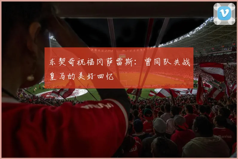东契奇祝福冈萨雷斯：曾同队共战皇马的美好回忆