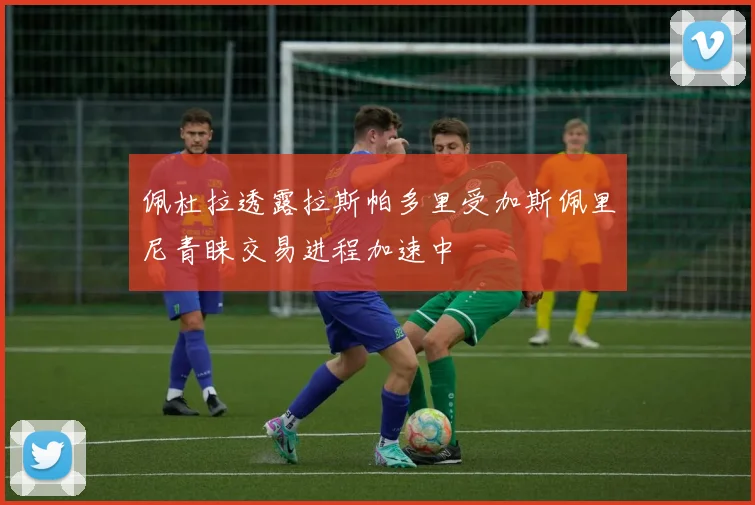 佩杜拉透露拉斯帕多里受加斯佩里尼青睐交易进程加速中