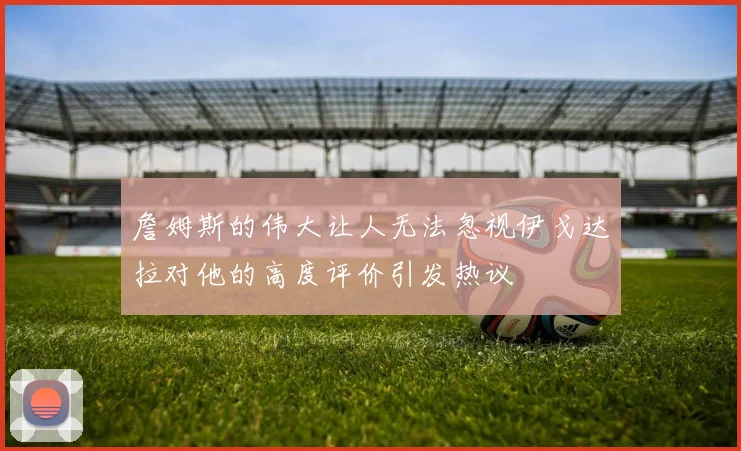 詹姆斯的伟大让人无法忽视伊戈达拉对他的高度评价引发热议