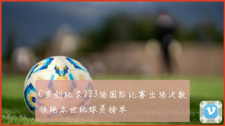 C罗创纪录223场国际比赛出场次数领跑本世纪球员榜单