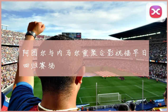 阿图尔与内马尔重聚合影祝福早日回归赛场