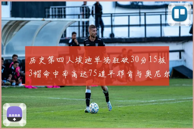 历史第四人埃迪单场狂砍30分15板3帽命中率高达75追平邓肯与奥尼尔辉煌成就