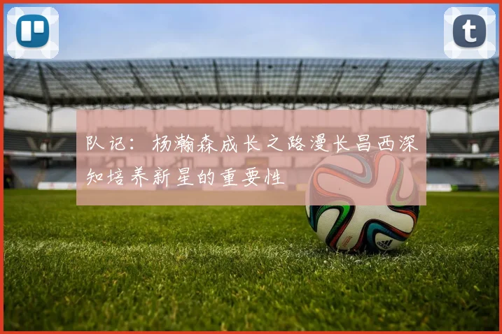 队记：杨瀚森成长之路漫长昌西深知培养新星的重要性
