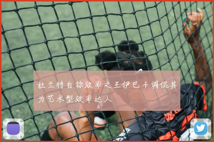 杜兰特自称效率之王伊巴卡调侃其为艺术型效率达人