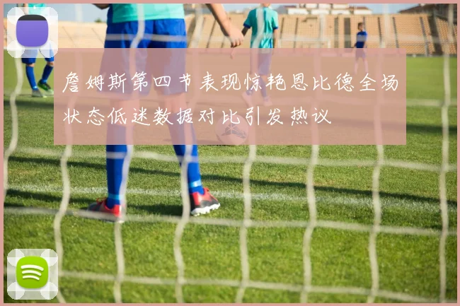 詹姆斯第四节表现惊艳恩比德全场状态低迷数据对比引发热议