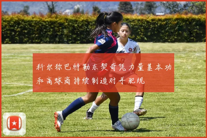科尔称巴特勒东契奇凭力量基本功和高球商持续制造对手犯规
