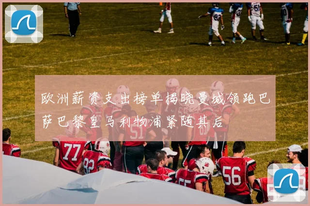 欧洲薪资支出榜单揭晓曼城领跑巴萨巴黎皇马利物浦紧随其后