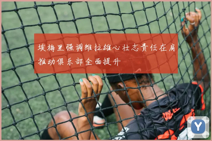 埃梅里强调维拉雄心壮志责任在肩推动俱乐部全面提升