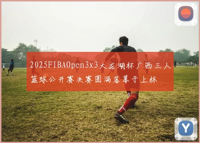 2025FIBAOpen3x3大龙湖杯广西三人篮球公开赛决赛圆满落幕于上林