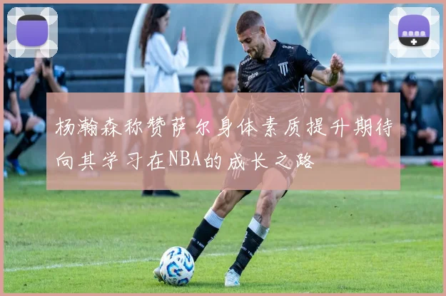 杨瀚森称赞萨尔身体素质提升期待向其学习在NBA的成长之路