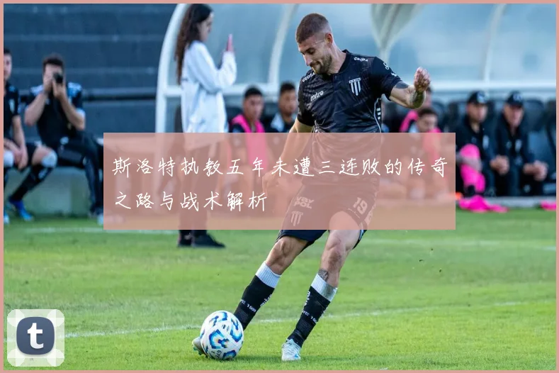 斯洛特执教五年未遭三连败的传奇之路与战术解析