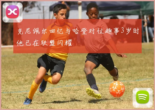 克尼佩尔回忆与哈登对位趣事3岁时他已在联盟闪耀