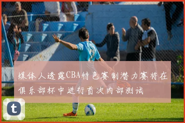 媒体人透露CBA特色赛制潜力赛将在俱乐部杯中进行首次内部测试