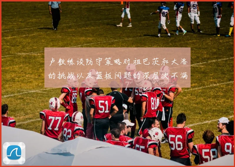 卢教练谈防守策略对祖巴茨和大洛的挑战以及篮板问题的深层次不满