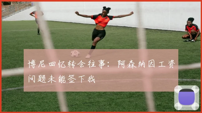 博尼回忆转会往事：阿森纳因工资问题未能签下我